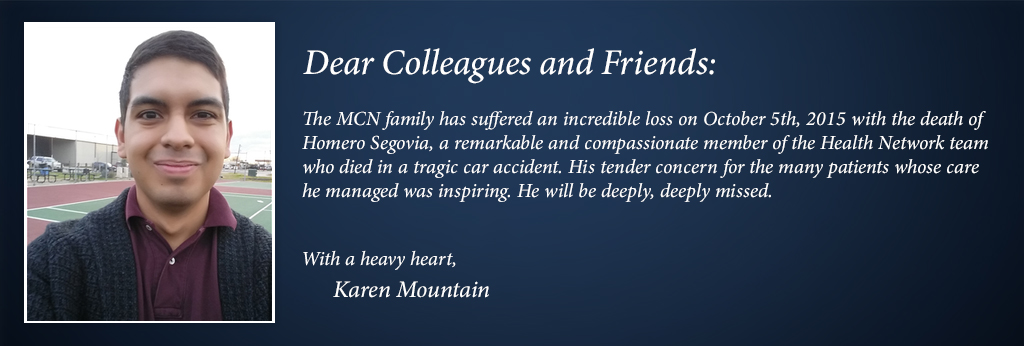 The MCN family has suffered an incredible loss on October 5th, 2015 with the death of  Homero Segovia, a remarkable and compassionate member of the Health Network team  who died in a tragic car accident. His tender concern for the many patients whose care  he managed was inspiring.</p> <div id='easysocial-box'>
    <span class='easysocial-widget-twitter'>    <a href=